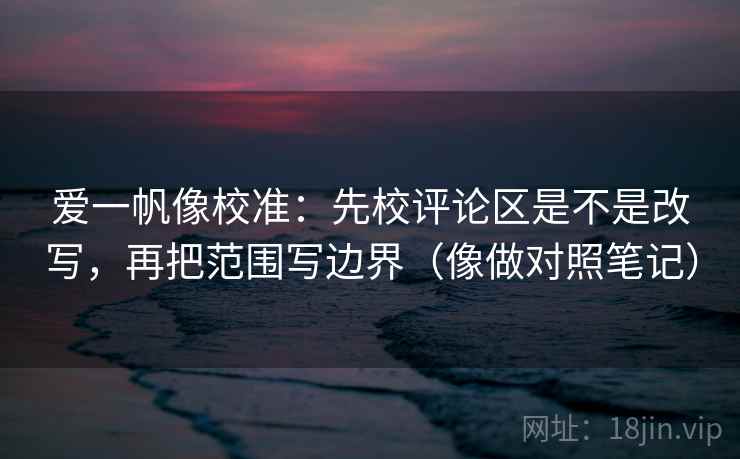 爱一帆像校准：先校评论区是不是改写，再把范围写边界（像做对照笔记）