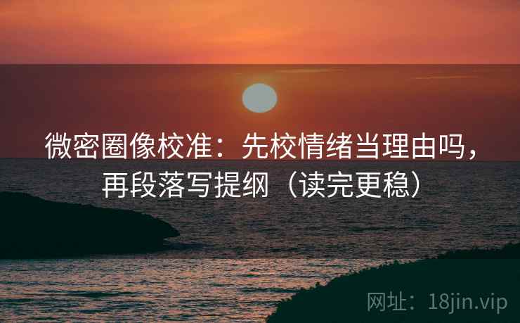 微密圈像校准：先校情绪当理由吗，再段落写提纲（读完更稳）