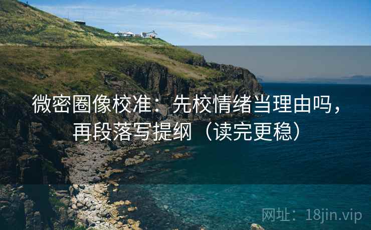 微密圈像校准：先校情绪当理由吗，再段落写提纲（读完更稳）