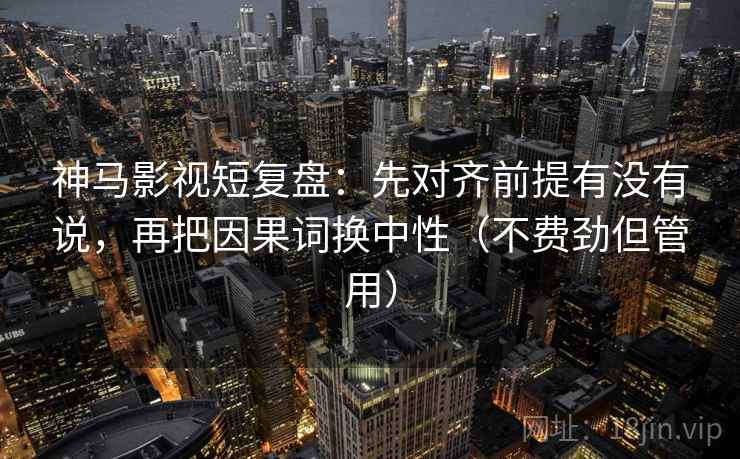 神马影视短复盘：先对齐前提有没有说，再把因果词换中性（不费劲但管用）