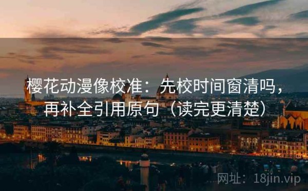 樱花动漫像校准：先校时间窗清吗，再补全引用原句（读完更清楚）