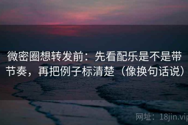 微密圈想转发前：先看配乐是不是带节奏，再把例子标清楚（像换句话说）
