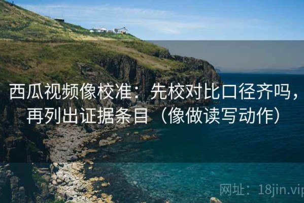 西瓜视频像校准：先校对比口径齐吗，再列出证据条目（像做读写动作）