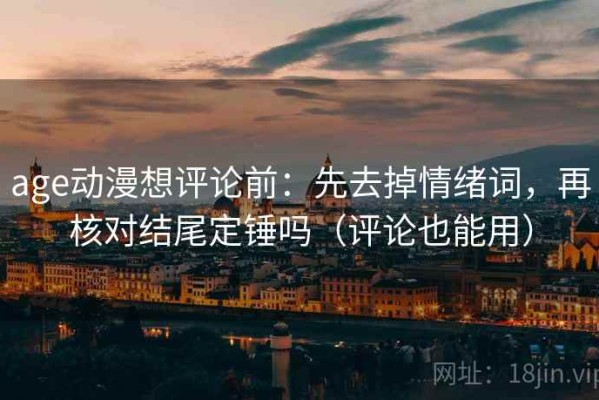 age动漫想评论前：先去掉情绪词，再核对结尾定锤吗（评论也能用）