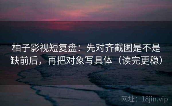 柚子影视短复盘：先对齐截图是不是缺前后，再把对象写具体（读完更稳）