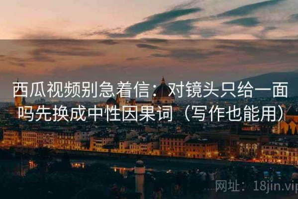 西瓜视频别急着信：对镜头只给一面吗先换成中性因果词（写作也能用）