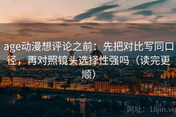 age动漫想评论之前：先把对比写同口径，再对照镜头选择性强吗（读完更顺）