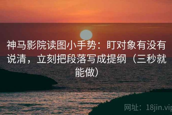 神马影院读图小手势：盯对象有没有说清，立刻把段落写成提纲（三秒就能做）
