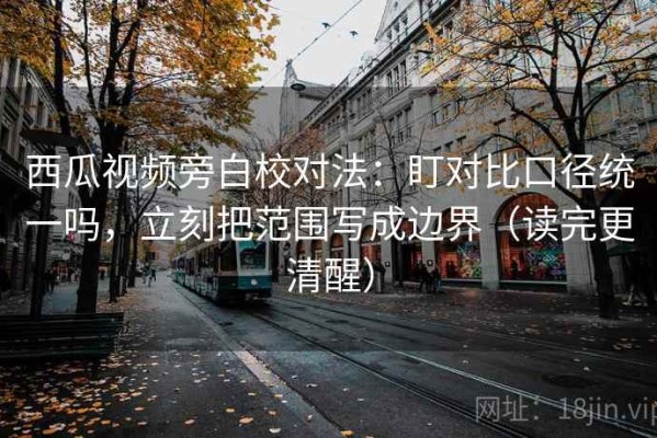 西瓜视频旁白校对法：盯对比口径统一吗，立刻把范围写成边界（读完更清醒）