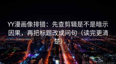 YY漫画像排错：先查剪辑是不是暗示因果，再把标题改成问句（读完更清楚）