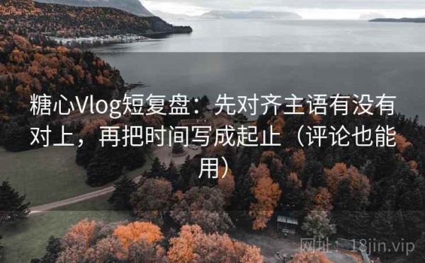糖心Vlog短复盘：先对齐主语有没有对上，再把时间写成起止（评论也能用）