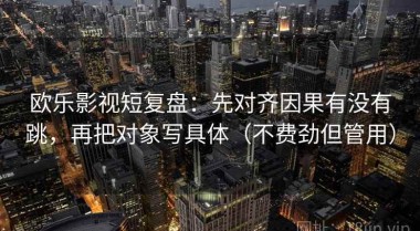欧乐影视短复盘：先对齐因果有没有跳，再把对象写具体（不费劲但管用）