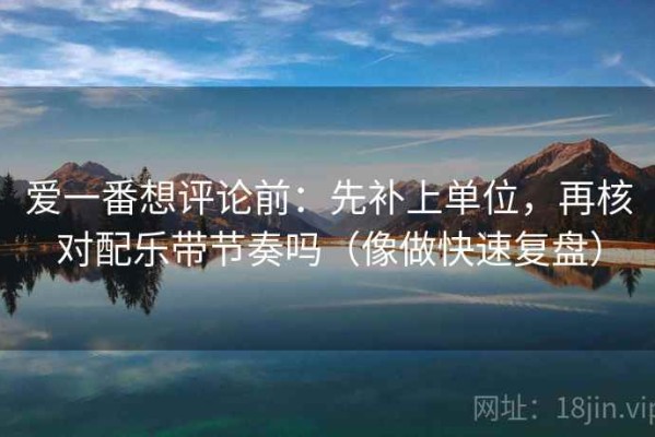 爱一番想评论前：先补上单位，再核对配乐带节奏吗（像做快速复盘）