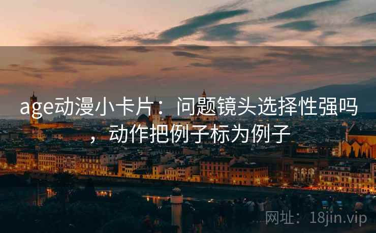 age动漫小卡片：问题镜头选择性强吗，动作把例子标为例子