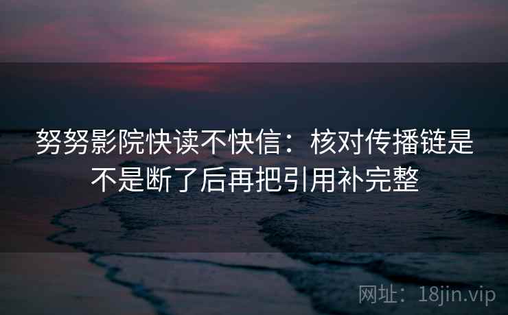 努努影院快读不快信：核对传播链是不是断了后再把引用补完整