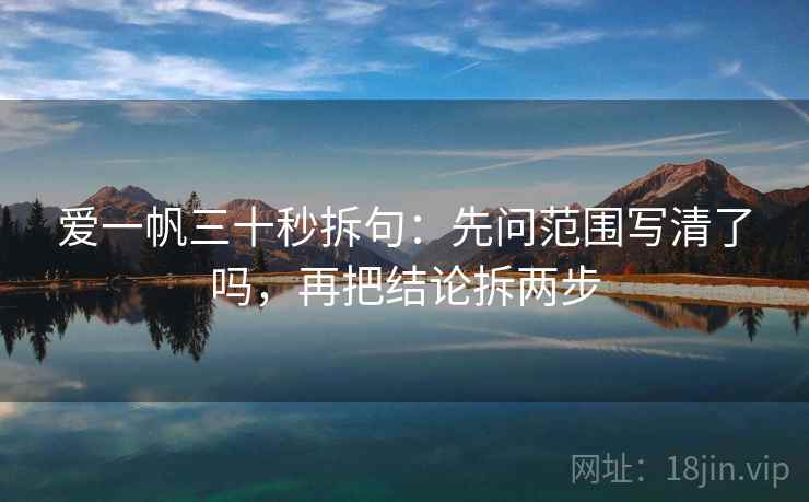 爱一帆三十秒拆句:先问范围写清了吗,再把结论拆两步 爱一帆三十秒拆句:先问范围写清了吗,再把结论拆两步