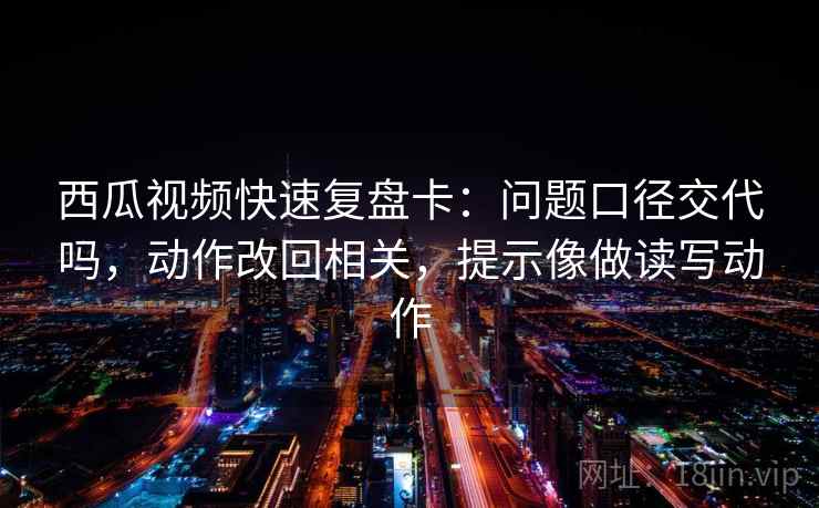 西瓜视频快速复盘卡：问题口径交代吗，动作改回相关，提示像做读写动作