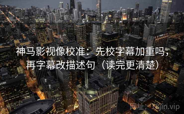 神马影视像校准：先校字幕加重吗，再字幕改描述句（读完更清楚）