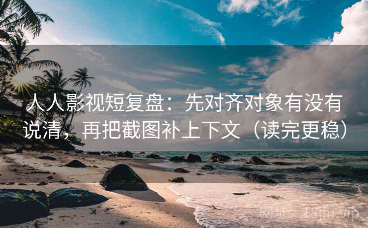 人人影视短复盘：先对齐对象有没有说清，再把截图补上下文（读完更稳）