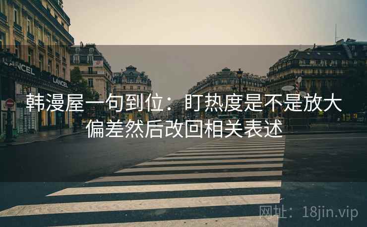 韩漫屋一句到位:盯热度是不是放大偏差然后改回相关表述 韩漫屋一句到位:盯热度是不是放大偏差然后改回相关表述
