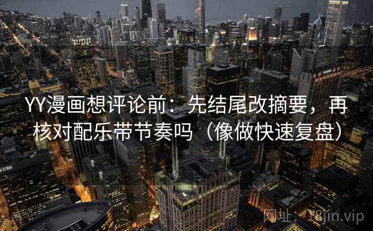 YY漫画想评论前：先结尾改摘要，再核对配乐带节奏吗（像做快速复盘）