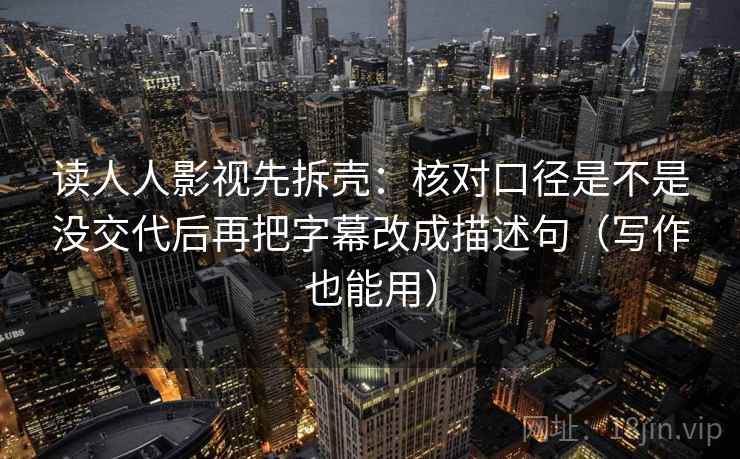 读人人影视先拆壳：核对口径是不是没交代后再把字幕改成描述句（写作也能用）