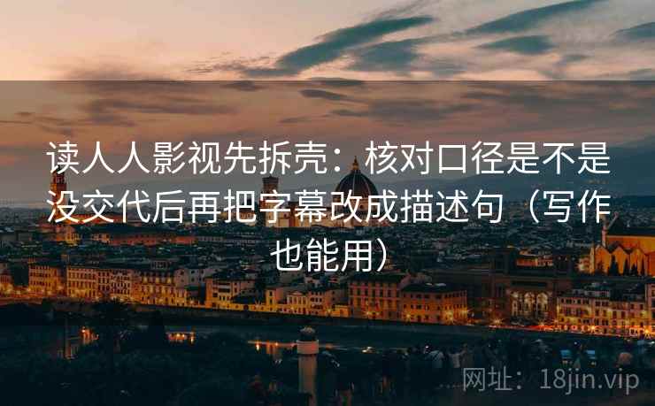 读人人影视先拆壳：核对口径是不是没交代后再把字幕改成描述句（写作也能用）