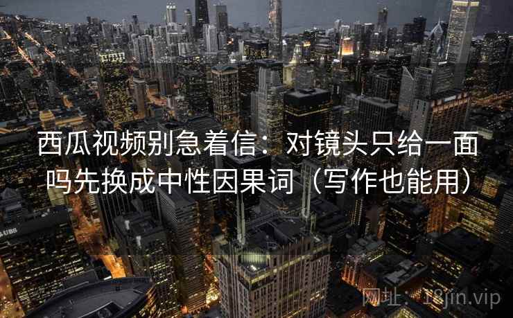西瓜视频别急着信：对镜头只给一面吗先换成中性因果词（写作也能用）