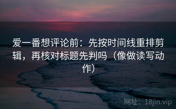 爱一番想评论前：先按时间线重排剪辑，再核对标题先判吗（像做读写动作）