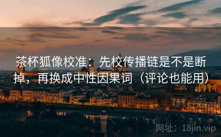 茶杯狐像校准:先校传播链是不是断掉,再换成中性因果词(评论也能用) 茶杯狐像校准:先校传播链是不是断掉,再换成中性因果词(评论也能用)