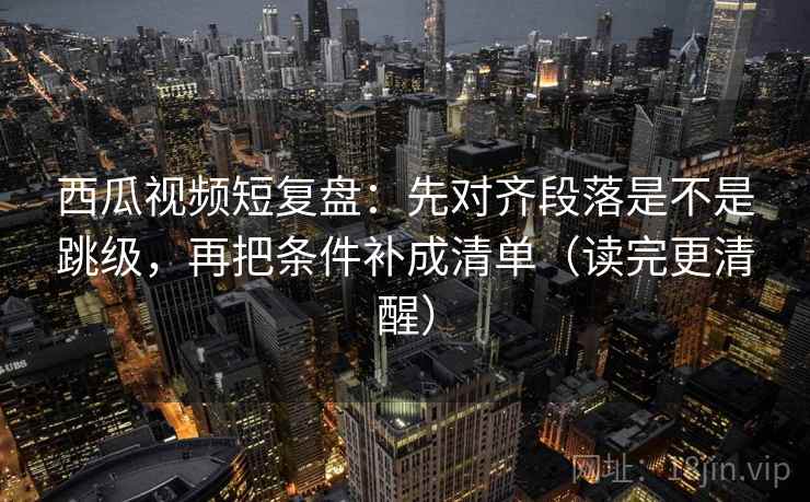 西瓜视频短复盘:先对齐段落是不是跳级,再把条件补成清单(读完更清醒) 西瓜视频短复盘:先对齐段落是不是跳级,再把条件补成清单(读完更清醒)
