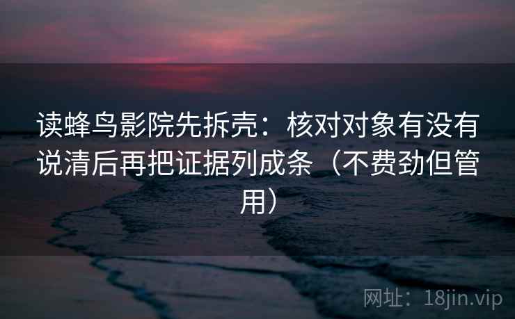 读蜂鸟影院先拆壳:核对对象有没有说清后再把证据列成条(不费劲但管用) 读蜂鸟影院先拆壳:核对对象有没有说清后再把证据列成条(不费劲但管用)