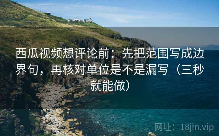 西瓜视频想评论前:先把范围写成边界句,再核对单位是不是漏写(三秒就能做) 西瓜视频想评论前:先把范围写成边界句,再核对单位是不是漏写(三秒就能做)