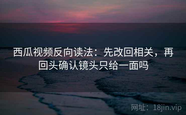 西瓜视频反向读法：先改回相关，再回头确认镜头只给一面吗