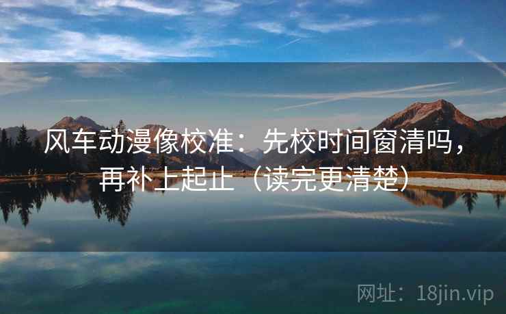 风车动漫像校准：先校时间窗清吗，再补上起止（读完更清楚）