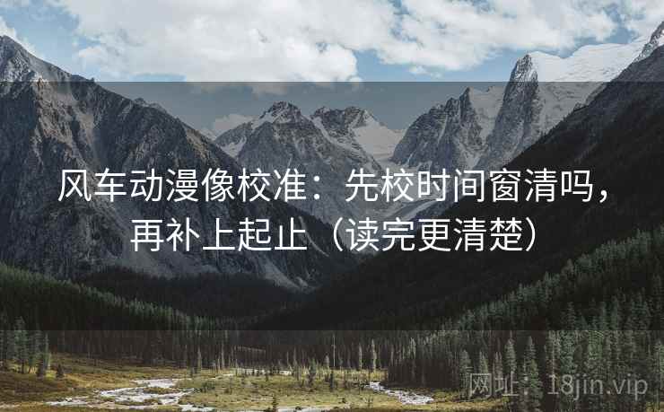 风车动漫像校准：先校时间窗清吗，再补上起止（读完更清楚）