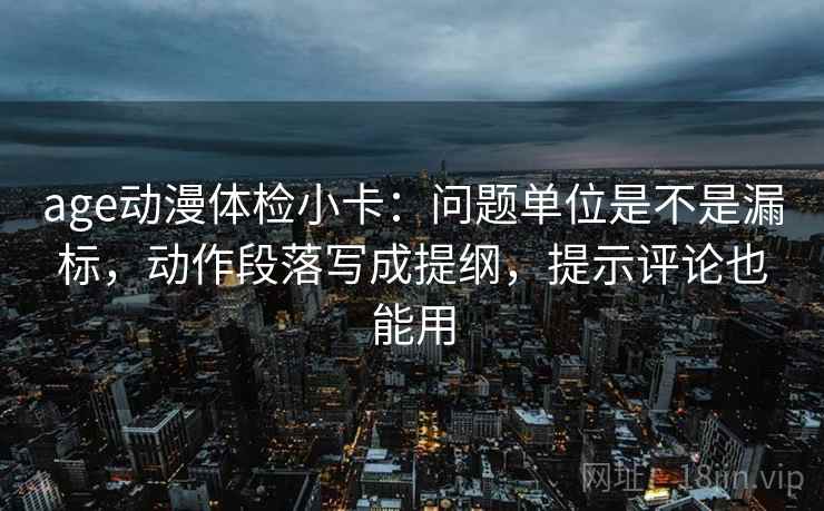 age动漫体检小卡：问题单位是不是漏标，动作段落写成提纲，提示评论也能用