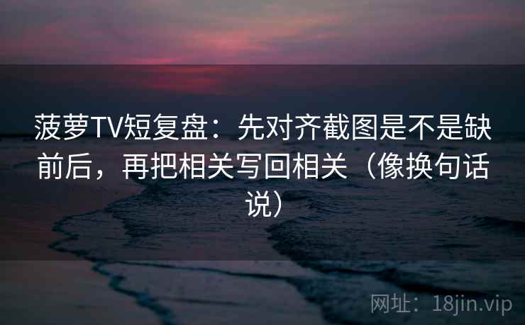 菠萝TV短复盘：先对齐截图是不是缺前后，再把相关写回相关（像换句话说）