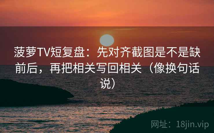 菠萝TV短复盘：先对齐截图是不是缺前后，再把相关写回相关（像换句话说）